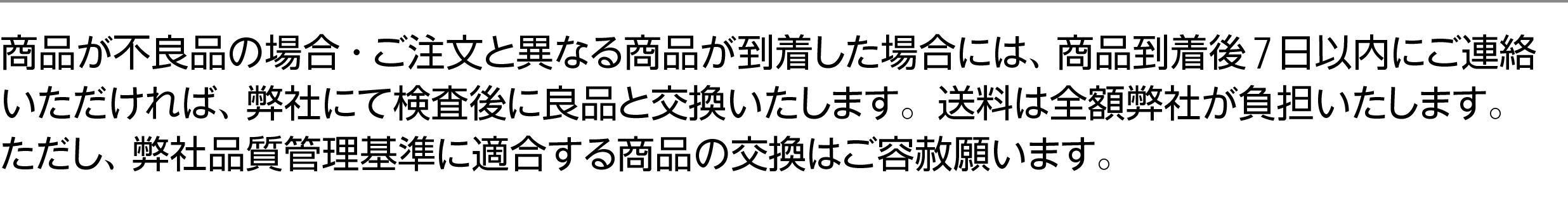 商品が不良品の場合・ご注文と異なる商品が到着した場合には、商品到着後7日以内にご連絡いただければ、弊社にて検査後に良品と交換いたします。お送りいただく際の送料はご負担ください。弊社からの送料は弊社が負担いたします。ただし、弊社品質管理基準に適合する商品の交換はご容赦願います。