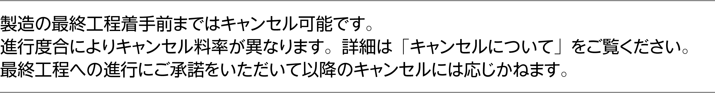製造の最終工程着手前まではキャンセル可能です。進行度合によりキャンセル料率が異なります。詳細は「キャンセルについて」をご覧ください。最終工程への進行にご承諾をいただいて以降のキャンセルには応じかねます。