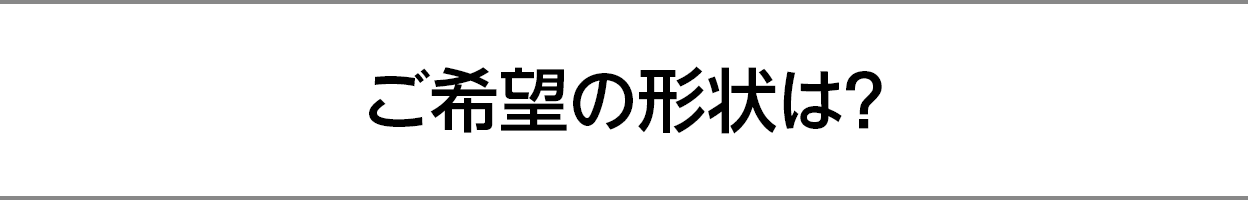 ご希望の形状は？